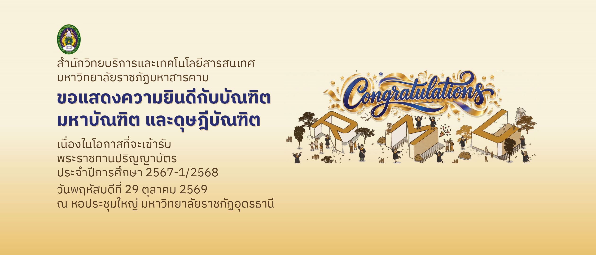 สำนักวิทยบริการและเทคโนโลยีสารสนเทศ มหาวิทยาลัยราชภัฏมหาสารคาม ขอแสดงความยินดีกับบัณฑิต มหาบัณฑิต และดุษฎีบัณฑิต เนื่องในโอกาสที่จะเข้ารับพระราชทานปริญญาบัตร ประจำปีการศึกษา 2567-1/2568 วันพฤหัสบดีที่ 29 ตุลาคม 2569 ณ หอประชุมใหญ่ มหาวิทยาลัยราชภัฏอุดรธานี