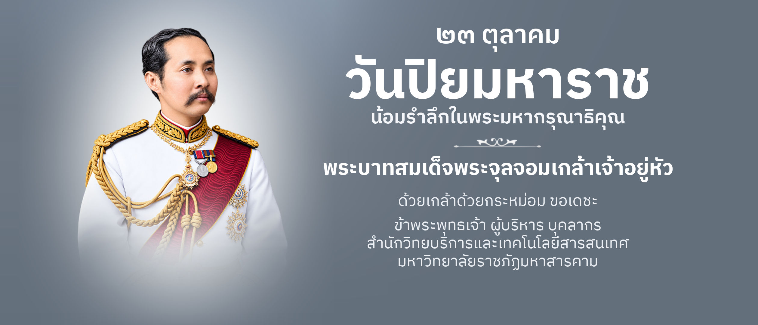 ๒๓ ตุลาคม วันปิยมหาราช น้อมรำลึกในพระมหากรุณาธิคุณ พระบาทสมเด็จพระจุลจอมเกล้าเจ้าอยู่หัว ด้วยเกล้าด้วยกระหม่อม ขอเดชะ ข้าพระพุทธเจ้า ผู้บริหาร บุคลากร สำนักวิทยบริการและเทคโนโลยีสารสนเทศ มหาวิทยาลัยราชภัฏมหาสารคาม
